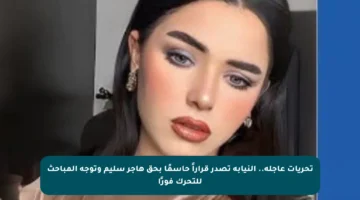 تحريات عاجلة.. النيابة تصدر قراراً حاسمًا بحق هاجر سليم وتوجه المباحث للتحرك فورًا